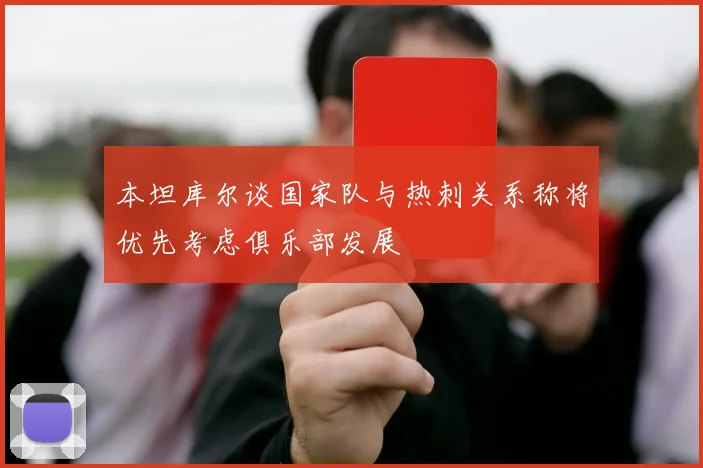 本坦库尔谈国家队与热刺关系称将优先考虑俱乐部发展
