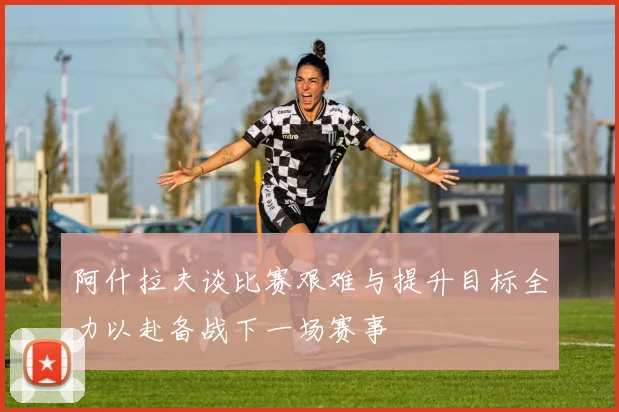 阿什拉夫谈比赛艰难与提升目标全力以赴备战下一场赛事