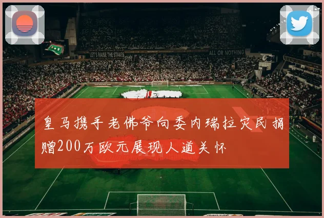 皇马携手老佛爷向委内瑞拉灾民捐赠200万欧元展现人道关怀