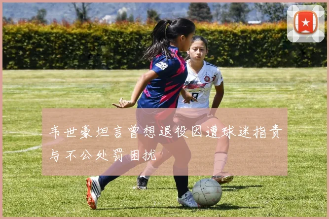 韦世豪坦言曾想退役因遭球迷指责与不公处罚困扰