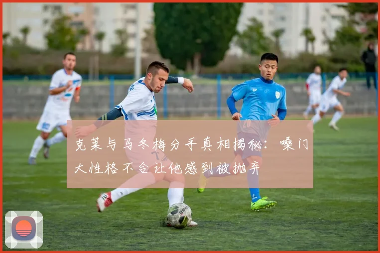 克莱与马冬梅分手真相揭秘：嗓门大性格不合让他感到被抛弃