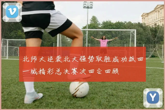 北师大逆袭北大强势取胜成功扳回一城精彩总决赛次回合回顾