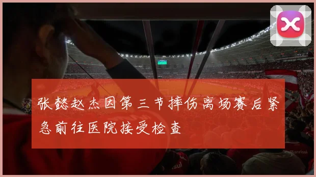 张懿赵杰因第三节摔伤离场赛后紧急前往医院接受检查