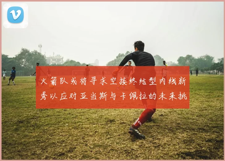 火箭队或将寻求空接终结型内线新秀以应对亚当斯与卡佩拉的未来挑战
