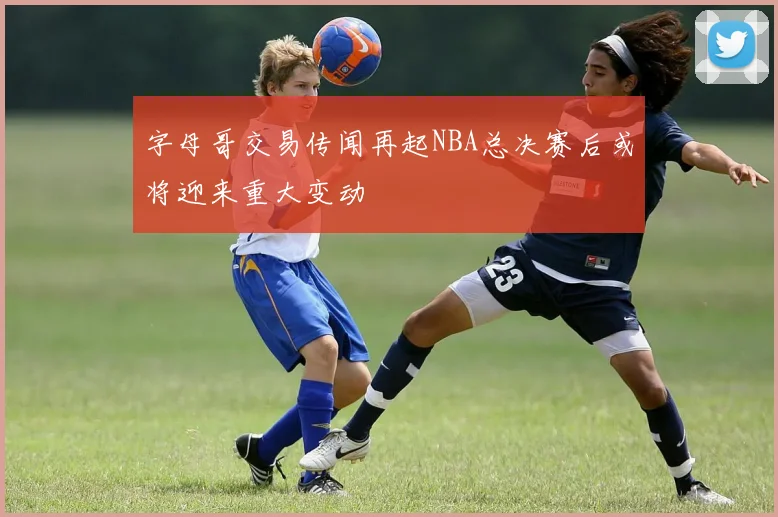字母哥交易传闻再起NBA总决赛后或将迎来重大变动