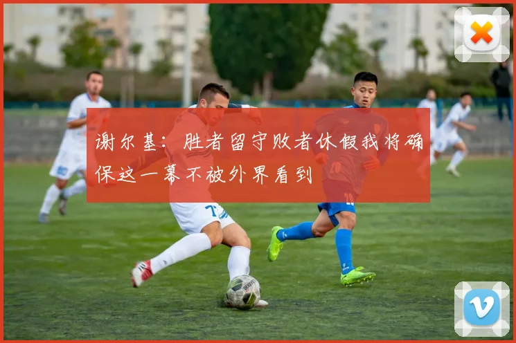 谢尔基：胜者留守败者休假我将确保这一幕不被外界看到
