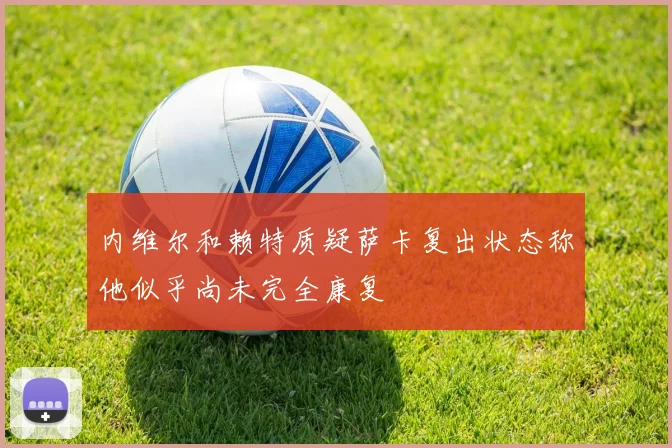 内维尔和赖特质疑萨卡复出状态称他似乎尚未完全康复