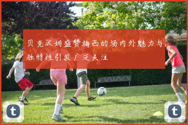 贝克汉姆盛赞梅西的场内外魅力与独特性引发广泛关注