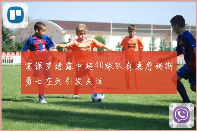 富保罗透露中超40球队有意詹姆斯勇士在列引发关注