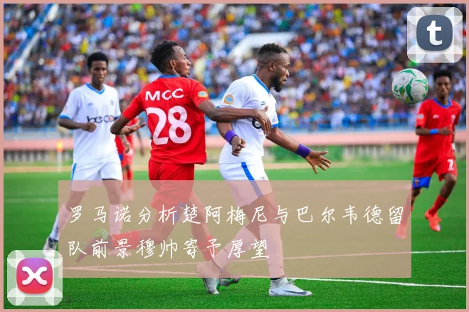 罗马诺分析楚阿梅尼与巴尔韦德留队前景穆帅寄予厚望