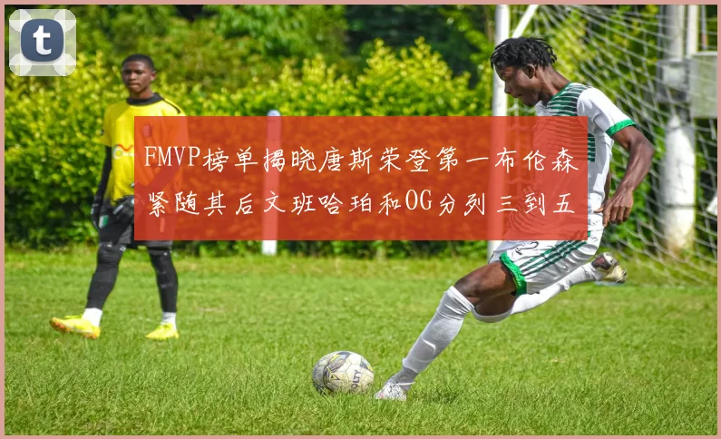 FMVP榜单揭晓唐斯荣登第一布伦森紧随其后文班哈珀和OG分列三到五位