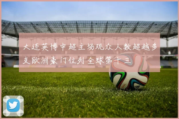 大连英博中超主场观众人数超越多支欧洲豪门位列全球第十三