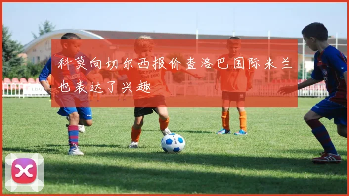 科莫向切尔西报价查洛巴国际米兰也表达了兴趣