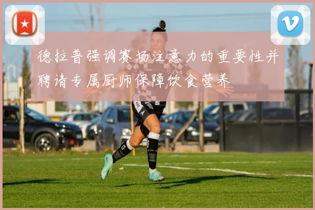 德拉普强调赛场注意力的重要性并聘请专属厨师保障饮食营养