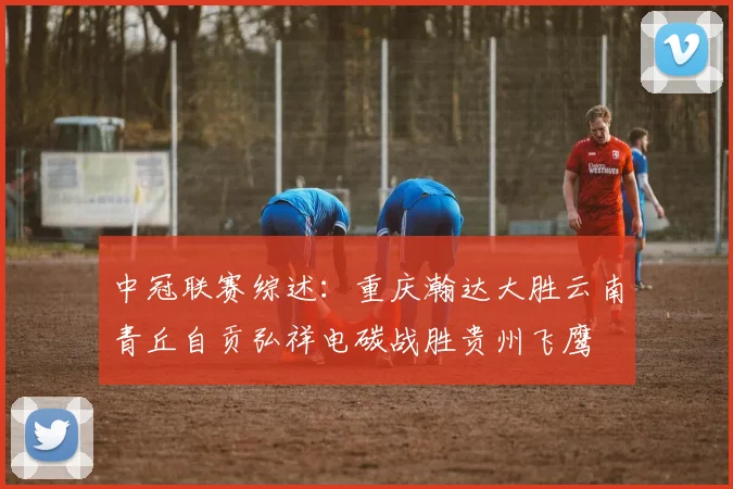 中冠联赛综述：重庆瀚达大胜云南青丘自贡弘祥电碳战胜贵州飞鹰
