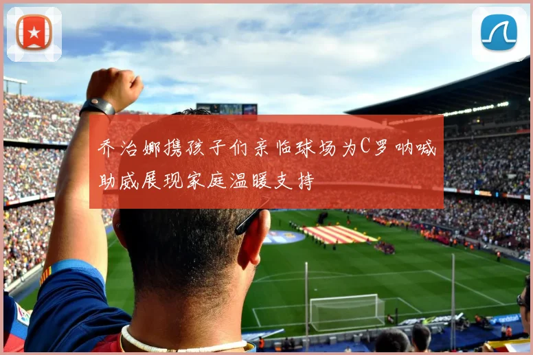 乔治娜携孩子们亲临球场为C罗呐喊助威展现家庭温暖支持